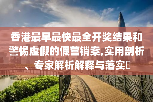香港最早最快最全開(kāi)獎(jiǎng)結(jié)果和警惕虛假的假營(yíng)銷(xiāo)案,實(shí)用剖析、專家解析解釋與落實(shí)?