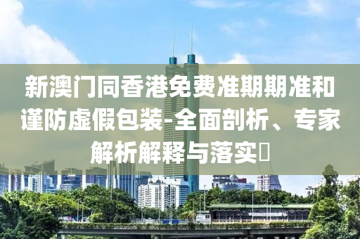 新澳門同香港免費準期期準和謹防虛假包裝-全面剖析、專家解析解釋與落實?