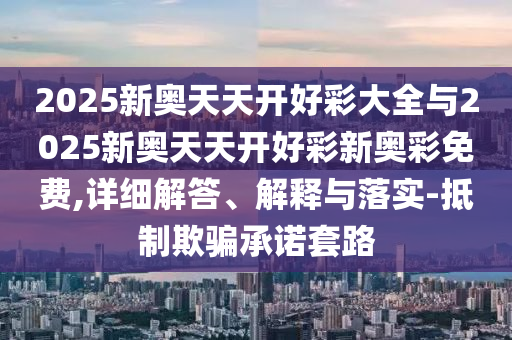 2025新奧天天開好彩大全與2025新奧天天開好彩新奧彩免費,詳細解答、解釋與落實-抵制欺騙承諾套路