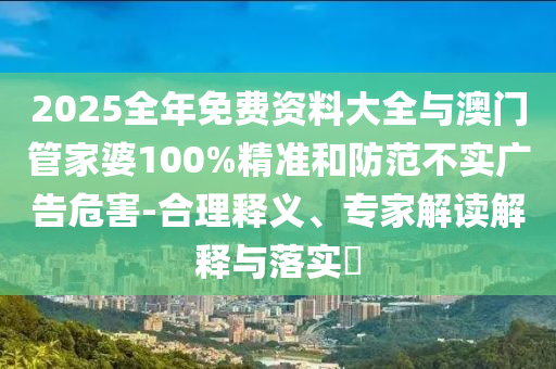 2025全年免費資料大全與澳門管家婆100%精準和防范不實廣告危害-合理釋義、專家解讀解釋與落實?