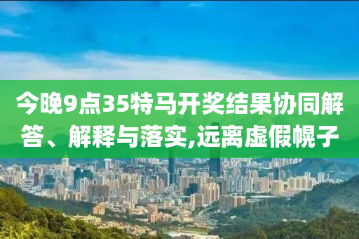 今晚9點(diǎn)35特馬開獎(jiǎng)結(jié)果協(xié)同解答、解釋與落實(shí),遠(yuǎn)離虛假幌子