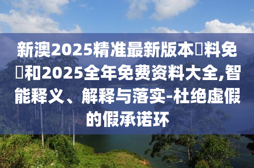 新澳2025精準(zhǔn)最新版本資料免費(fèi)和2025全年免費(fèi)資料大全,智能釋義、解釋與落實(shí)-杜絕虛假的假承諾環(huán)